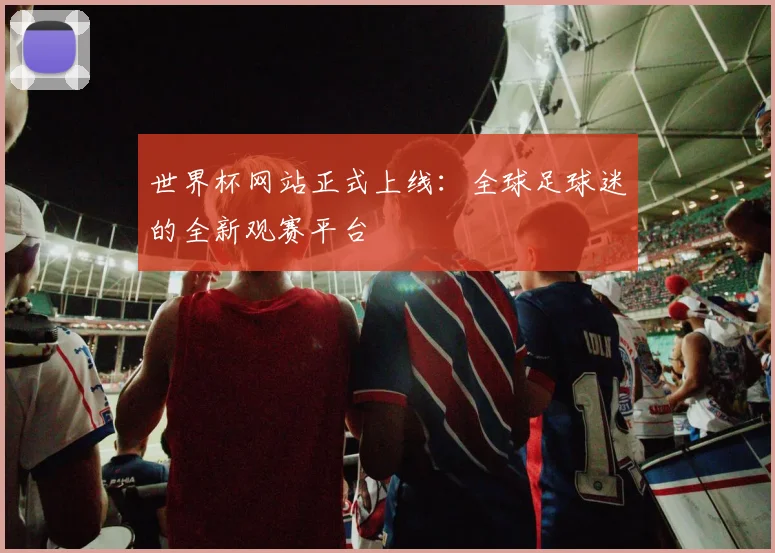 世界杯网站正式上线：全球足球迷的全新观赛平台