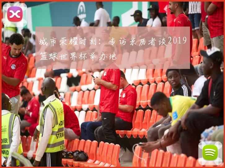 城市荣耀时刻：专访亲历者谈2019篮球世界杯举办地