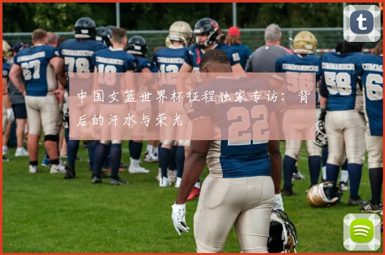 中国女篮世界杯征程独家专访：背后的汗水与荣光