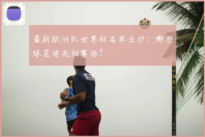 最新欧洲队世界杯名单出炉：哪些球星将亮相赛场？