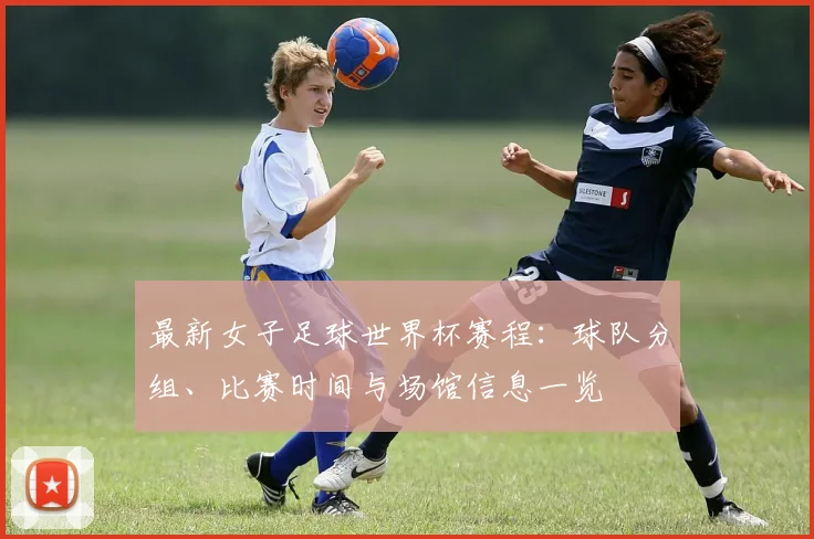 最新女子足球世界杯赛程：球队分组、比赛时间与场馆信息一览