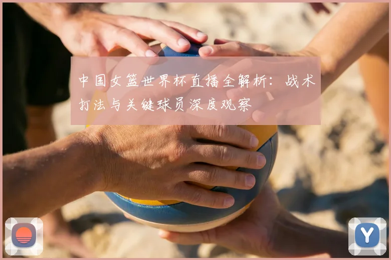 中国女篮世界杯直播全解析：战术打法与关键球员深度观察