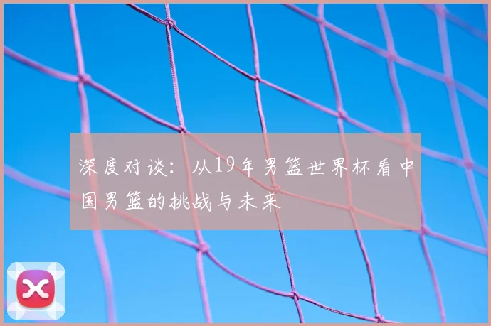 深度对谈：从19年男篮世界杯看中国男篮的挑战与未来