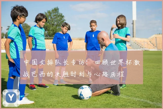 中国女排队长专访：回顾世界杯激战巴西的决胜时刻与心路历程