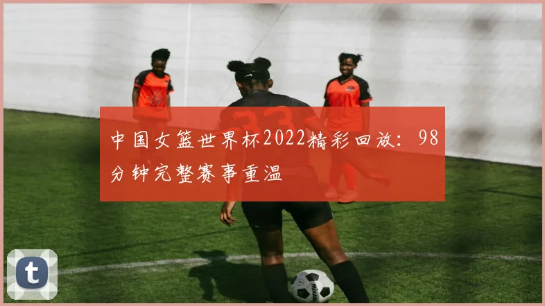 中国女篮世界杯2022精彩回放：98分钟完整赛事重温