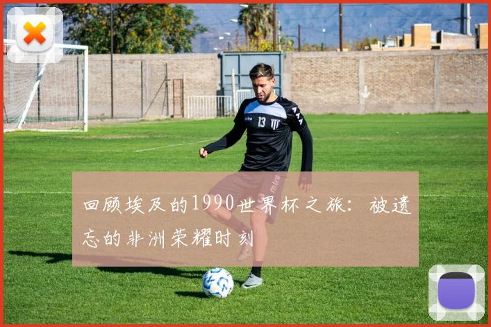回顾埃及的1990世界杯之旅：被遗忘的非洲荣耀时刻
