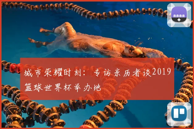 城市荣耀时刻：专访亲历者谈2019篮球世界杯举办地