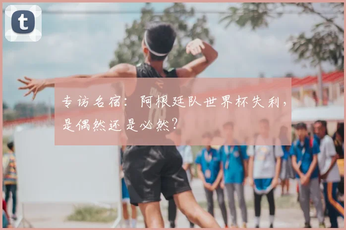 专访名宿:阿根廷队世界杯失利,是偶然还是必然?