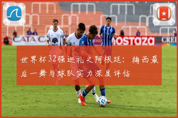 世界杯32强巡礼之阿根廷:梅西最后一舞与球队实力深度评估