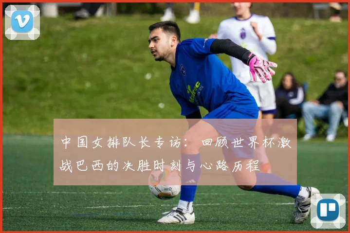 中国女排队长专访：回顾世界杯激战巴西的决胜时刻与心路历程