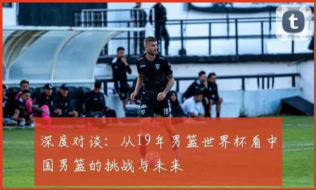 深度对谈:从19年男篮世界杯看中国男篮的挑战与未来