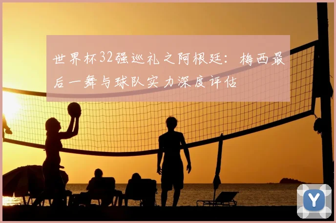 世界杯32强巡礼之阿根廷:梅西最后一舞与球队实力深度评估