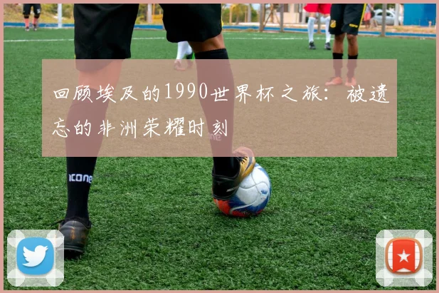 回顾埃及的1990世界杯之旅：被遗忘的非洲荣耀时刻