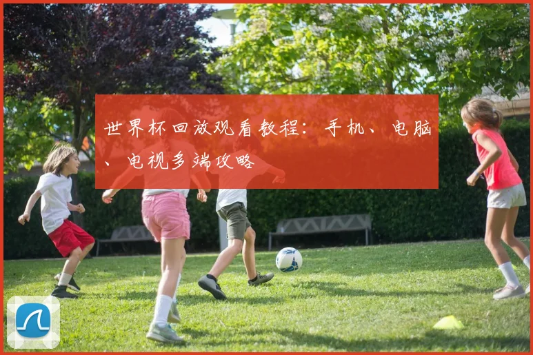 世界杯回放观看教程：手机、电脑、电视多端攻略