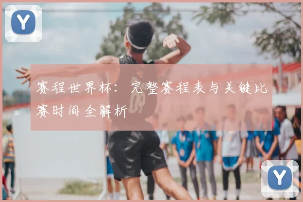 赛程世界杯：完整赛程表与关键比赛时间全解析