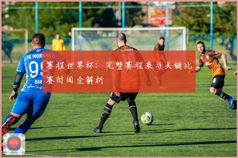 赛程世界杯：完整赛程表与关键比赛时间全解析
