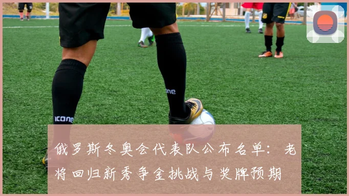 俄罗斯冬奥会代表队公布名单：老将回归新秀争金挑战与奖牌预期