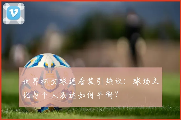 世界杯女球迷着装引热议：球场文化与个人表达如何平衡？
