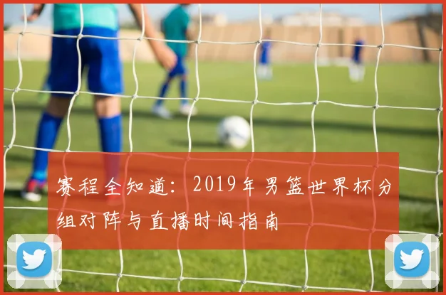 赛程全知道：2019年男篮世界杯分组对阵与直播时间指南