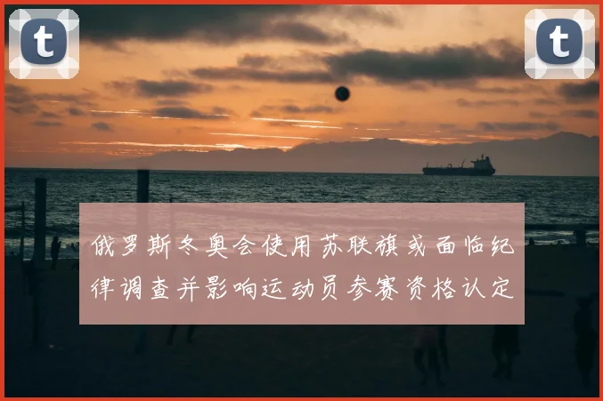 俄罗斯冬奥会使用苏联旗或面临纪律调查并影响运动员参赛资格认定