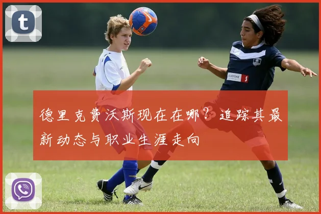 德里克费沃斯现在在哪？追踪其最新动态与职业生涯走向