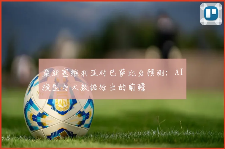 最新塞维利亚对巴萨比分预测：AI模型与大数据给出的前瞻