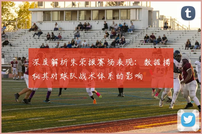 深度解析朱荣振赛场表现：数据揭秘其对球队战术体系的影响