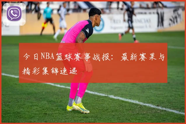 今日NBA篮球赛事战报：最新赛果与精彩集锦速递