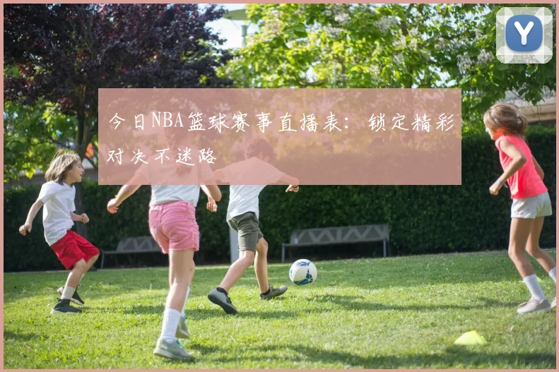 今日NBA篮球赛事直播表：锁定精彩对决不迷路