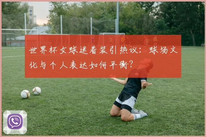 世界杯女球迷着装引热议：球场文化与个人表达如何平衡？